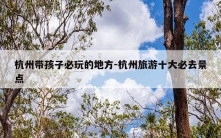 杭州带孩子必玩的地方-杭州旅游十大必去景点