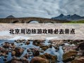 北京周边旅游攻略必去景点-五一北京周边旅游攻略必去景点