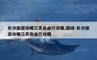 长沙旅游攻略三天自由行攻略,路线-长沙旅游攻略三天自由行攻略