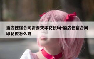 酒店住宿合同需要交印花税吗-酒店住宿合同印花税怎么算