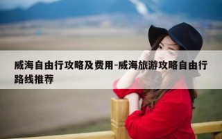 威海自由行攻略及费用-威海旅游攻略自由行路线推荐