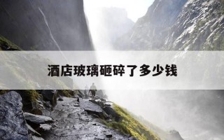 酒店玻璃砸碎了多少钱-酒店玻璃砸碎了多少钱赔偿