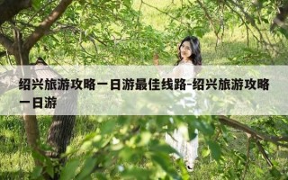 绍兴旅游攻略一日游最佳线路-绍兴旅游攻略一日游