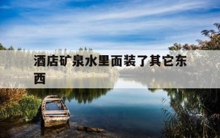 酒店矿泉水里面装了其它东西-酒店矿泉水里面装了其它东西怎么办