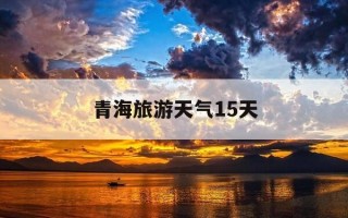 青海旅游天气15天-青海旅游景点天气预报15天查询