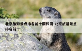 北京旅游景点排名前十颐和园-北京旅游景点排名前十