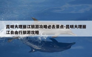 昆明大理丽江旅游攻略必去景点-昆明大理丽江自由行旅游攻略