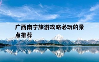 广西南宁旅游攻略必玩的景点推荐-广西南宁有哪些旅游景点值得去