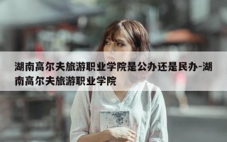 湖南高尔夫旅游职业学院是公办还是民办-湖南高尔夫旅游职业学院