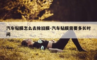 汽车贴膜怎么去除旧膜-汽车贴膜需要多长时间