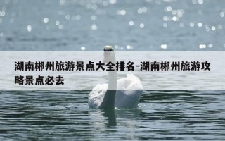 湖南郴州旅游景点大全排名-湖南郴州旅游攻略景点必去