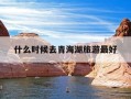 什么时候去青海湖旅游最好-青海湖什么时间去最好