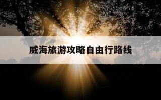 威海旅游攻略自由行路线-威海旅游攻略自驾游最佳路线