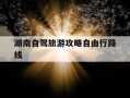 湖南自驾旅游攻略自由行路线-湖南自驾游攻略推荐7到10天