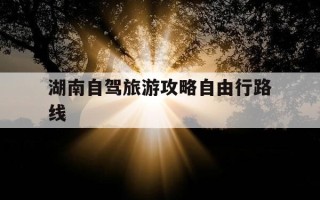 湖南自驾旅游攻略自由行路线-湖南自驾游攻略推荐7到10天