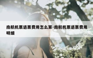 南航机票退票费用怎么算-南航机票退票费用明细