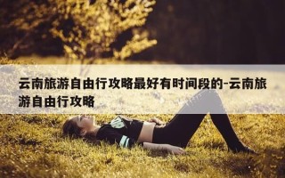 云南旅游自由行攻略最好有时间段的-云南旅游自由行攻略