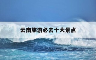 云南旅游必去十大景点-云南必去的10个景点