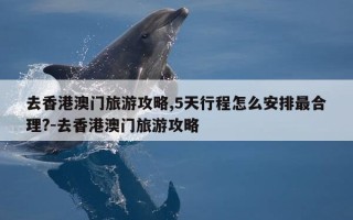 去香港澳门旅游攻略,5天行程怎么安排最合理?-去香港澳门旅游攻略