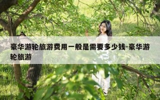 豪华游轮旅游费用一般是需要多少钱-豪华游轮旅游