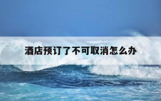 酒店预订了不可取消怎么办-酒店预订后不可取消怎么办