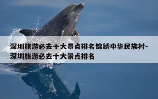 深圳旅游必去十大景点排名锦绣中华民族村-深圳旅游必去十大景点排名