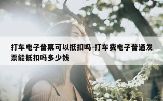 打车电子普票可以抵扣吗-打车费电子普通发票能抵扣吗多少钱