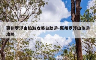 惠州罗浮山旅游攻略自助游-惠州罗浮山旅游攻略