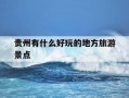 贵州有什么好玩的地方旅游景点-贵州有哪些好玩的地方?