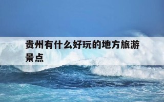 贵州有什么好玩的地方旅游景点-贵州有哪些好玩的地方?