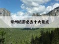 常州旅游必去十大景点-常州景点推荐旅游景点排行