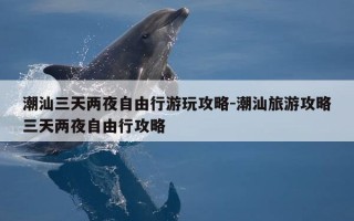 潮汕三天两夜自由行游玩攻略-潮汕旅游攻略三天两夜自由行攻略