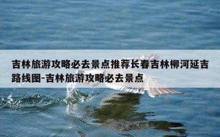 吉林旅游攻略必去景点推荐长春吉林柳河延吉路线图-吉林旅游攻略必去景点