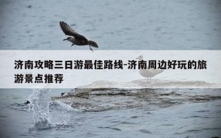 济南攻略三日游最佳路线-济南周边好玩的旅游景点推荐