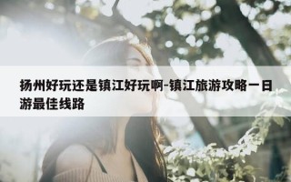 扬州好玩还是镇江好玩啊-镇江旅游攻略一日游最佳线路