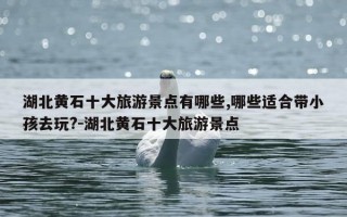 湖北黄石十大旅游景点有哪些,哪些适合带小孩去玩?-湖北黄石十大旅游景点