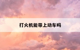 打火机能带上动车吗-打火机可以带上高铁嘛