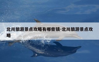 北川旅游景点攻略有哪些镇-北川旅游景点攻略