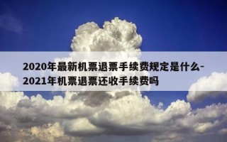 2020年最新机票退票手续费规定是什么-2021年机票退票还收手续费吗