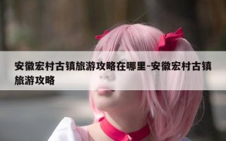 安徽宏村古镇旅游攻略在哪里-安徽宏村古镇旅游攻略