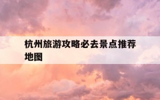 杭州旅游攻略必去景点推荐地图-杭州旅游攻略 必玩的景点