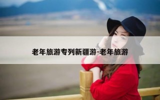 老年旅游专列新疆游-老年旅游