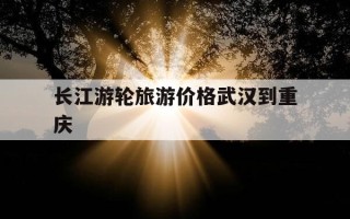 长江游轮旅游价格武汉到重庆-武汉到重庆游轮价格表2019