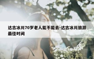 达古冰川70岁老人能不能去-达古冰川旅游最佳时间