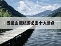 安徽合肥旅游必去十大景点-安徽合肥旅游必去十大景点推荐