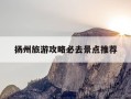 扬州旅游攻略必去景点推荐-扬州旅游攻略必去景点推荐一下