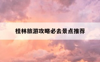 桂林旅游攻略必去景点推荐-桂林旅游攻略必去景点推荐一下