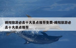 绵阳旅游必去十大景点推荐免费-绵阳旅游必去十大景点推荐