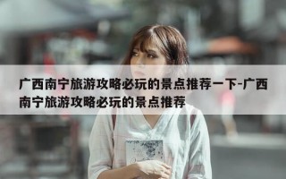 广西南宁旅游攻略必玩的景点推荐一下-广西南宁旅游攻略必玩的景点推荐