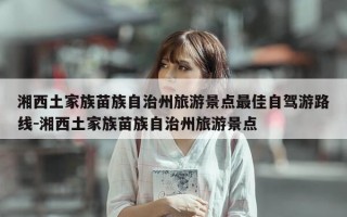 湘西土家族苗族自治州旅游景点最佳自驾游路线-湘西土家族苗族自治州旅游景点